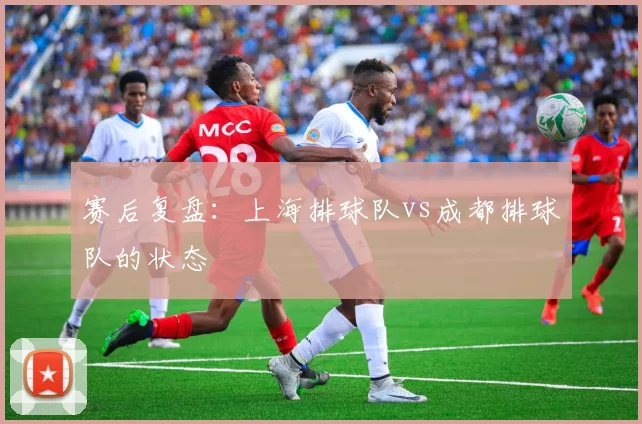 赛后复盘：上海排球队vs成都排球队的状态