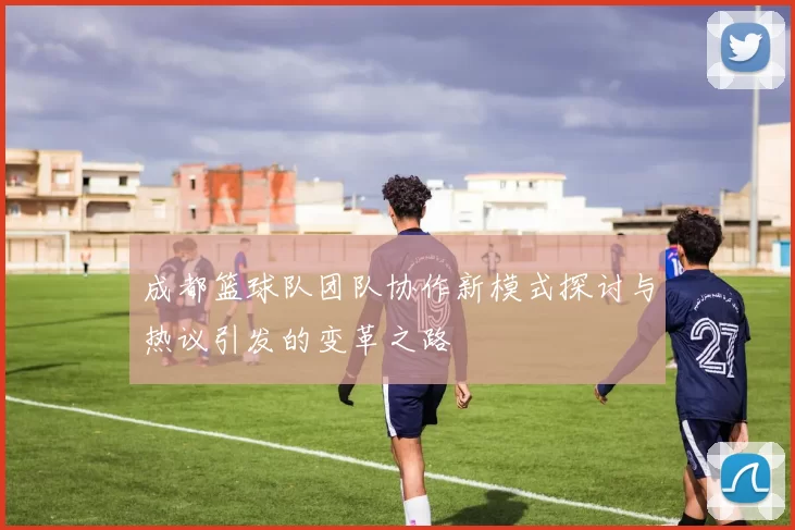 成都篮球队团队协作新模式探讨与热议引发的变革之路