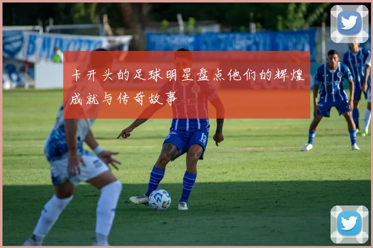 卡开头的足球明星盘点他们的辉煌成就与传奇故事