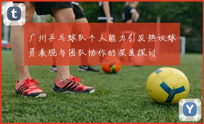 广州乒乓球队个人能力引发热议球员表现与团队协作的深度探讨