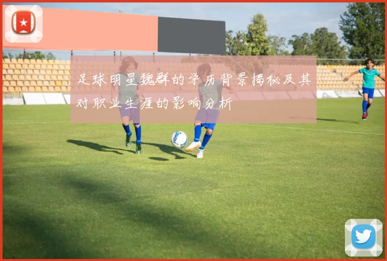足球明星魏群的学历背景揭秘及其对职业生涯的影响分析