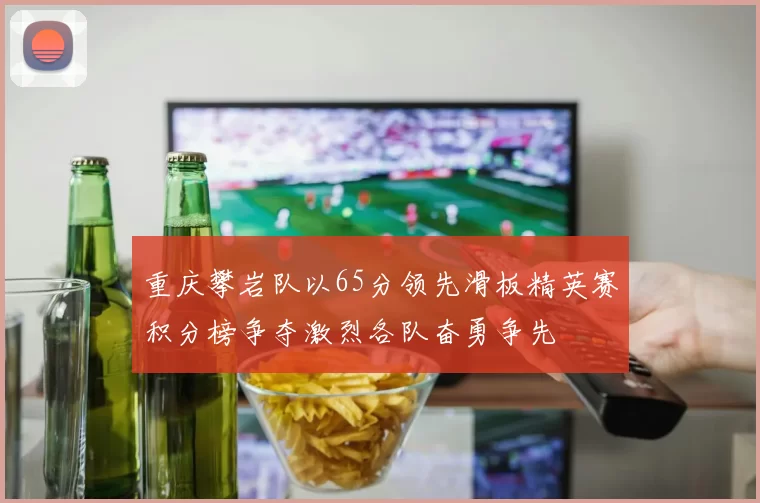 重庆攀岩队以65分领先滑板精英赛积分榜争夺激烈各队奋勇争先