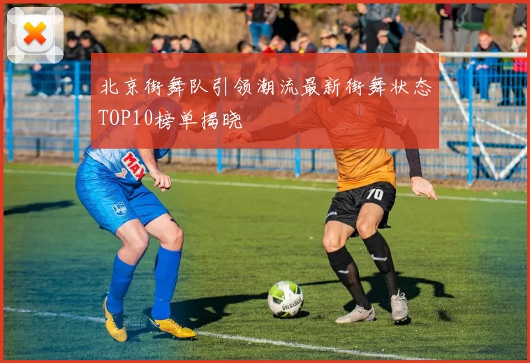 北京街舞队引领潮流最新街舞状态TOP10榜单揭晓