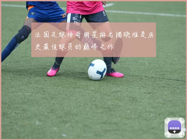 法国足球传奇明星排名揭晓谁是历史最佳球员的巅峰之作
